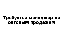 Требуется менеджер по оптовым продажам